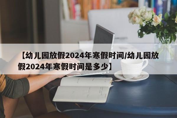 【幼儿园放假2024年寒假时间/幼儿园放假2024年寒假时间是多少】