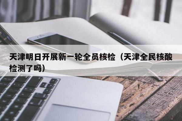 天津明日开展新一轮全员核检(天津全民核酸检测了吗)