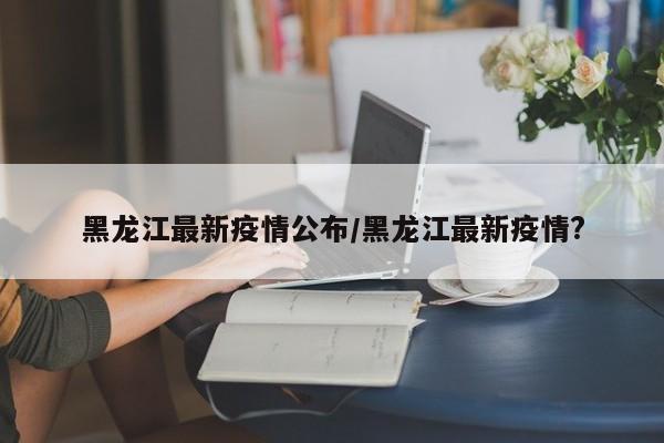 黑龙江最新疫情公布/黑龙江最新疫情?