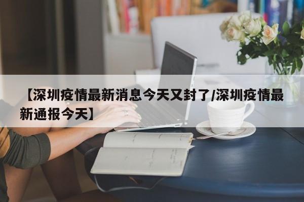 【深圳疫情最新消息今天又封了/深圳疫情最新通报今天】