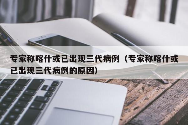 专家称喀什或已出现三代病例(专家称喀什或已出现三代病例的原因)