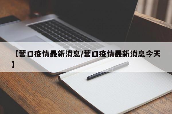 【营口疫情最新消息/营口疫情最新消息今天】