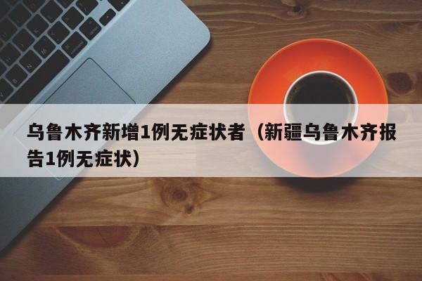 乌鲁木齐新增1例无症状者(新疆乌鲁木齐报告1例无症状)