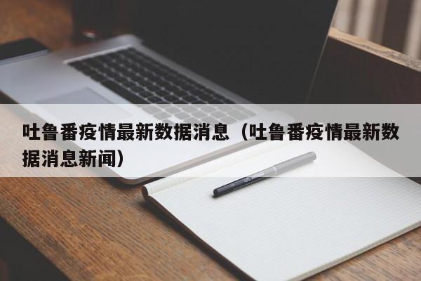 吐鲁番疫情最新数据消息(吐鲁番疫情最新数据消息新闻)