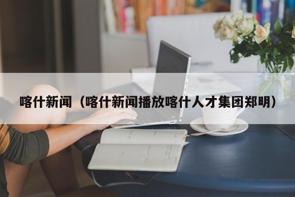喀什新闻(喀什新闻播放喀什人才集团郑明)
