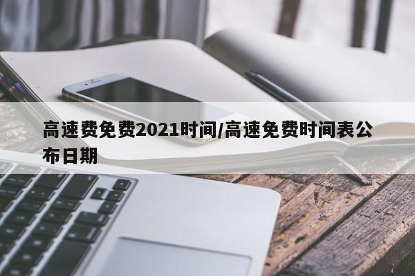 高速费免费2021时间/高速免费时间表公布日期