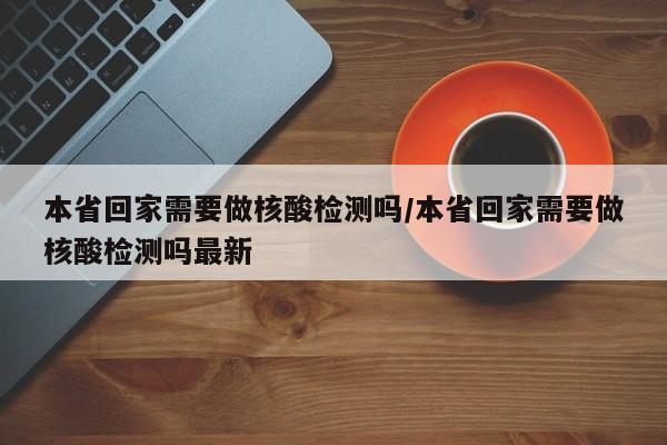 本省回家需要做核酸检测吗/本省回家需要做核酸检测吗最新