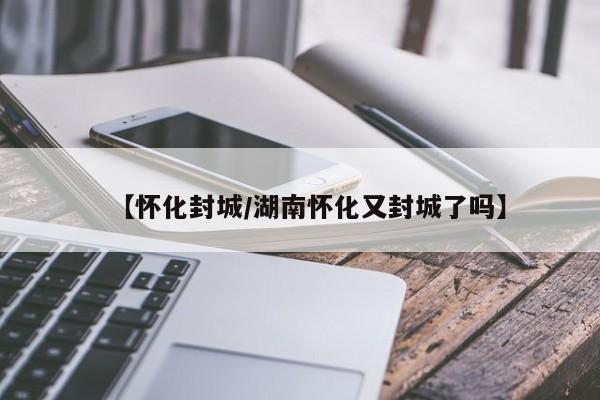 【怀化封城/湖南怀化又封城了吗】