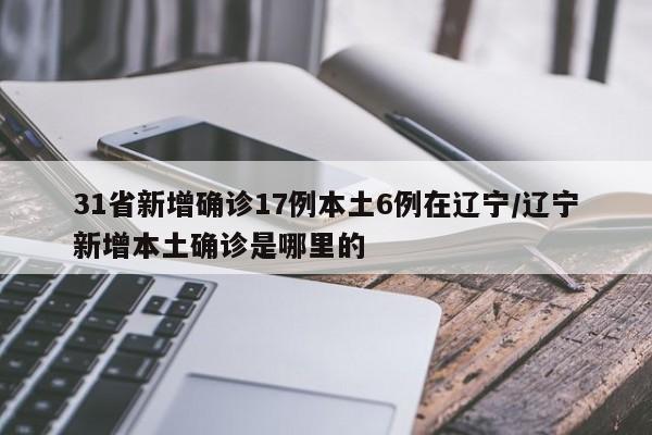31省新增确诊17例本土6例在辽宁/辽宁新增本土确诊是哪里的