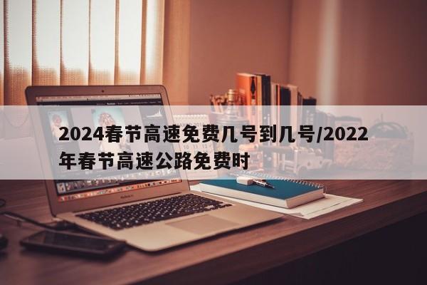 2024春节高速免费几号到几号/2022年春节高速公路免费时