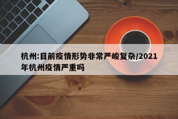 杭州:目前疫情形势非常严峻复杂/2021年杭州疫情严重吗
