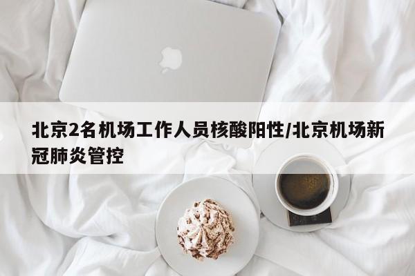 北京2名机场工作人员核酸阳性/北京机场新冠肺炎管控